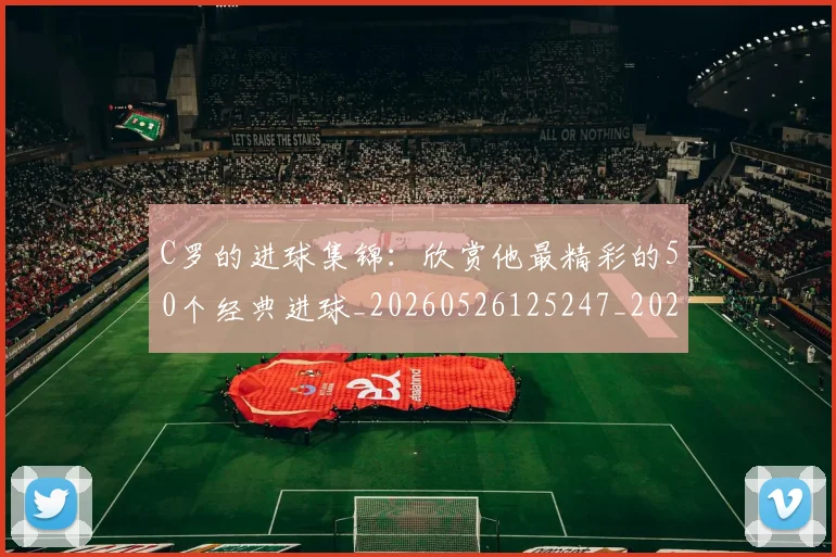 C罗的进球集锦：欣赏他最精彩的50个经典进球_20260526125247_20260606165443