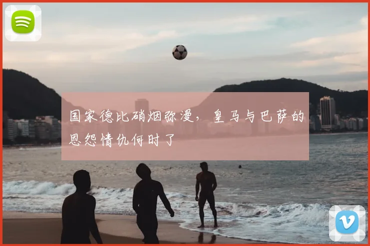 国家德比硝烟弥漫,皇马与巴萨的恩怨情仇何时了