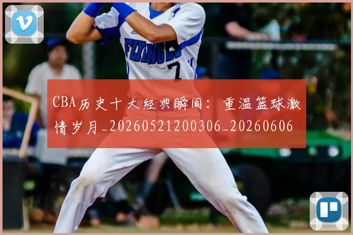 CBA历史十大经典瞬间:重温篮球激情岁月_20260521200306_20260606165154